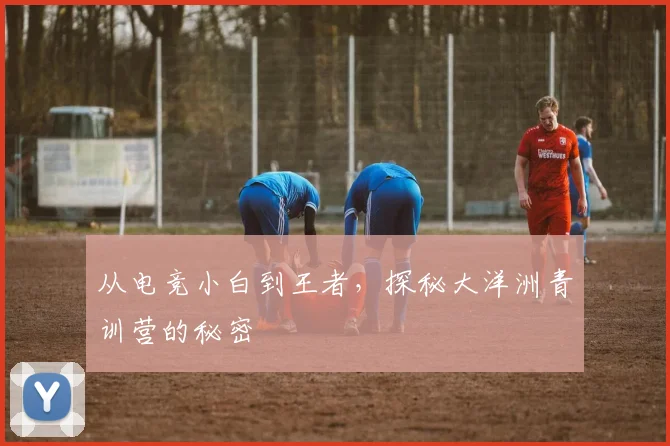从电竞小白到王者，探秘大洋洲青训营的秘密