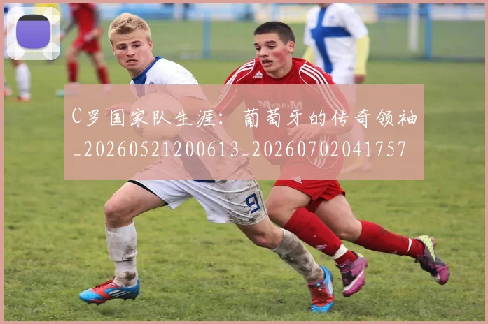 C罗国家队生涯：葡萄牙的传奇领袖_20260521200613_20260702041757