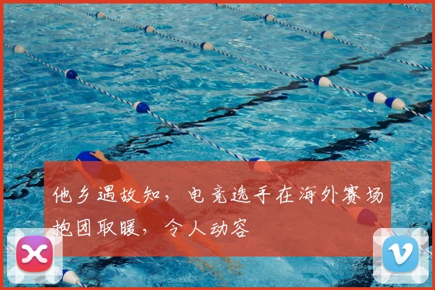 他乡遇故知，电竞选手在海外赛场抱团取暖，令人动容