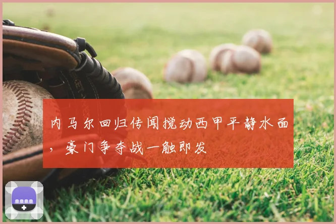 内马尔回归传闻搅动西甲平静水面，豪门争夺战一触即发