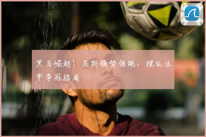 黑马崛起！尼斯强势领跑，搅乱法甲争冠格局