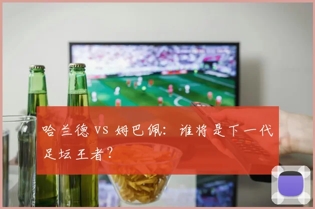 哈兰德 vs 姆巴佩：谁将是下一代足坛王者？