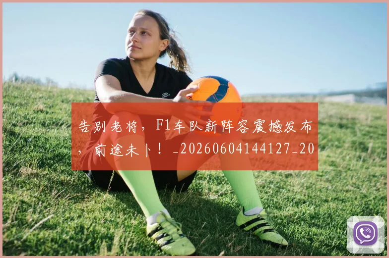 告别老将,F1车队新阵容震撼发布,前途未卜!_20260604144127_20260704175842