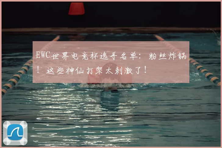 EWC世界电竞杯选手名单：粉丝炸锅！这些神仙打架太刺激了！