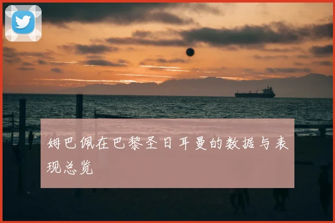 姆巴佩在巴黎圣日耳曼的数据与表现总览
