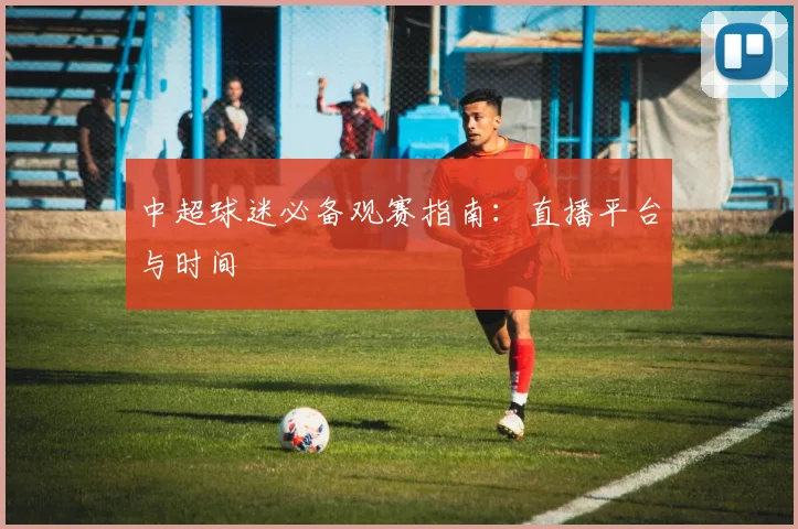 中超球迷必备观赛指南：直播平台与时间