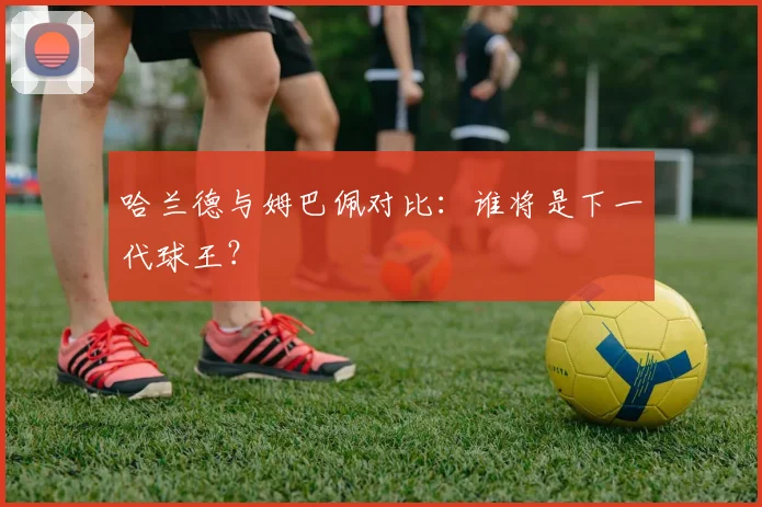 哈兰德与姆巴佩对比：谁将是下一代球王？
