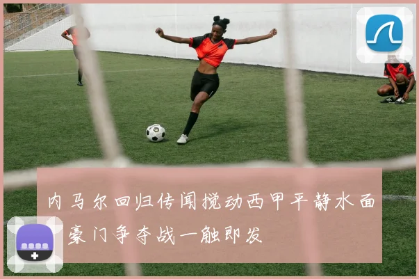 内马尔回归传闻搅动西甲平静水面，豪门争夺战一触即发