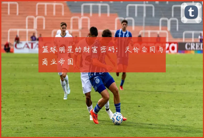 篮球明星的财富密码：天价合同与商业帝国