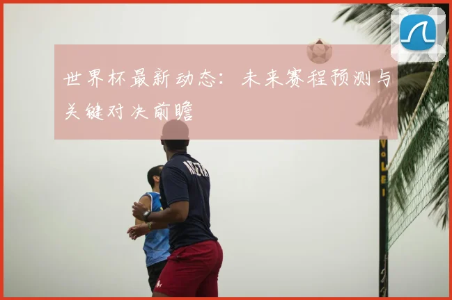 世界杯最新动态:未来赛程预测与关键对决前瞻