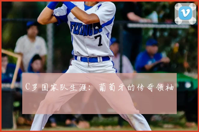 C罗国家队生涯：葡萄牙的传奇领袖