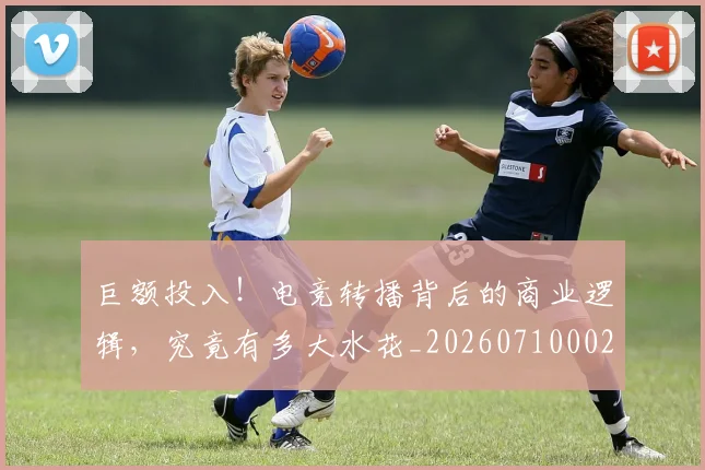 巨额投入!电竞转播背后的商业逻辑,究竟有多大水花_20260710002845
