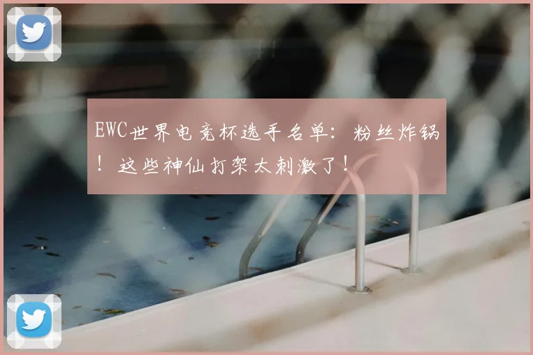 EWC世界电竞杯选手名单：粉丝炸锅！这些神仙打架太刺激了！