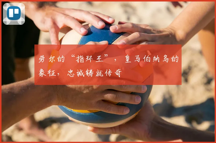 劳尔的“指环王”，皇马伯纳乌的象征，忠诚铸就传奇
